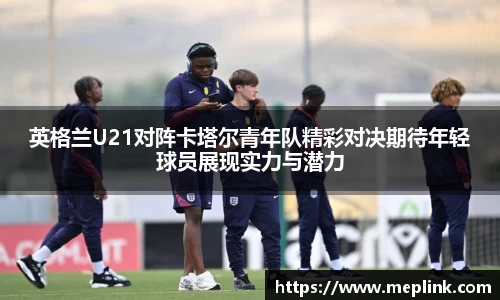英格兰U21对阵卡塔尔青年队精彩对决期待年轻球员展现实力与潜力