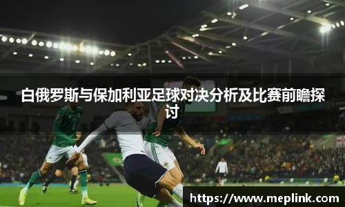 白俄罗斯与保加利亚足球对决分析及比赛前瞻探讨